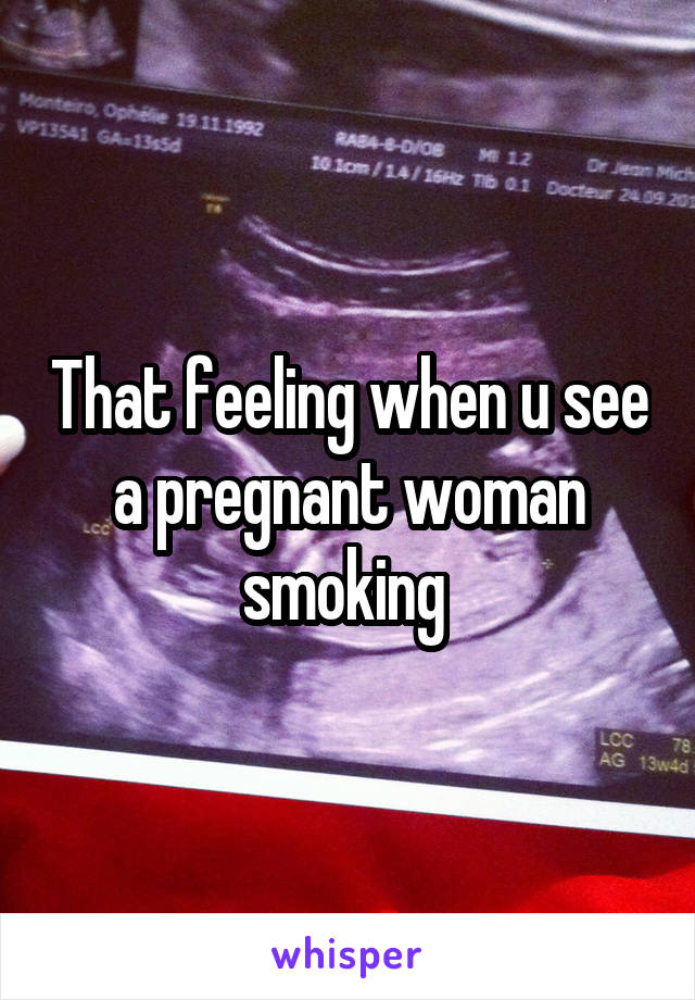 That feeling when u see a pregnant woman smoking 