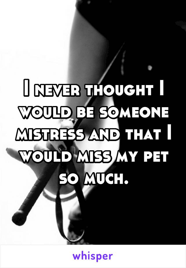 I never thought I would be someone mistress and that I would miss my pet so much.