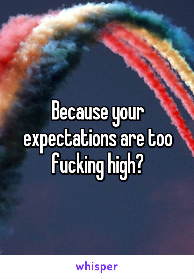 Because your expectations are too fucking high?