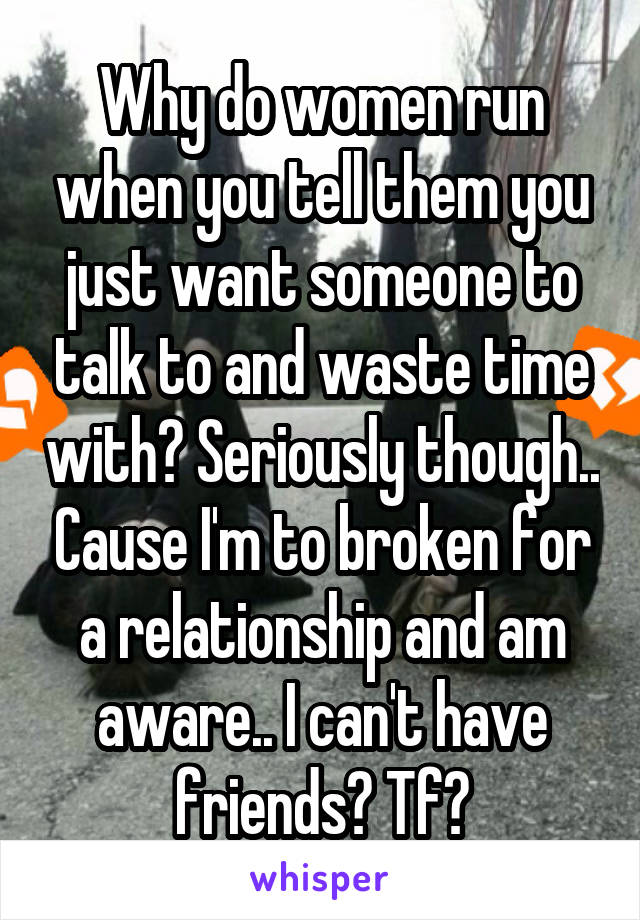 Why do women run when you tell them you just want someone to talk to and waste time with? Seriously though.. Cause I'm to broken for a relationship and am aware.. I can't have friends? Tf?