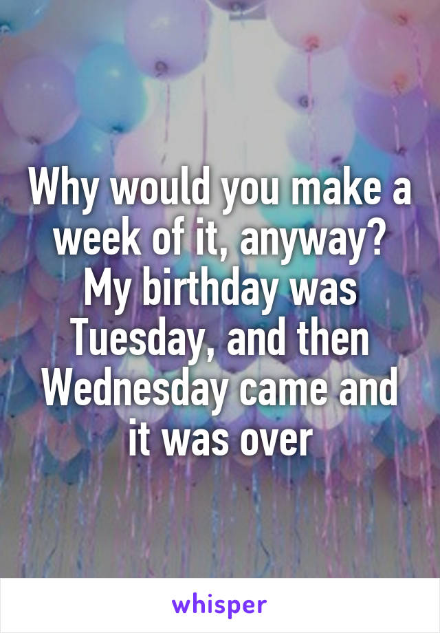 Why would you make a week of it, anyway? My birthday was Tuesday, and then Wednesday came and it was over