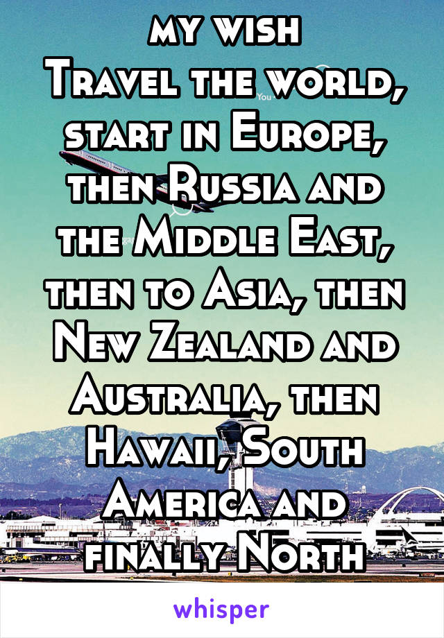 my wish
Travel the world, start in Europe, then Russia and the Middle East, then to Asia, then New Zealand and Australia, then Hawaii, South America and finally North America:))