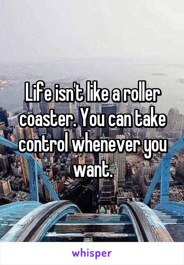 Life isn't like a roller coaster. You can take control whenever you want.