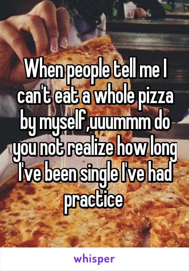 When people tell me I can't eat a whole pizza by myself,uuummm do you not realize how long I've been single I've had practice 