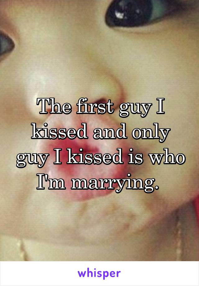 The first guy I kissed and only guy I kissed is who I'm marrying. 