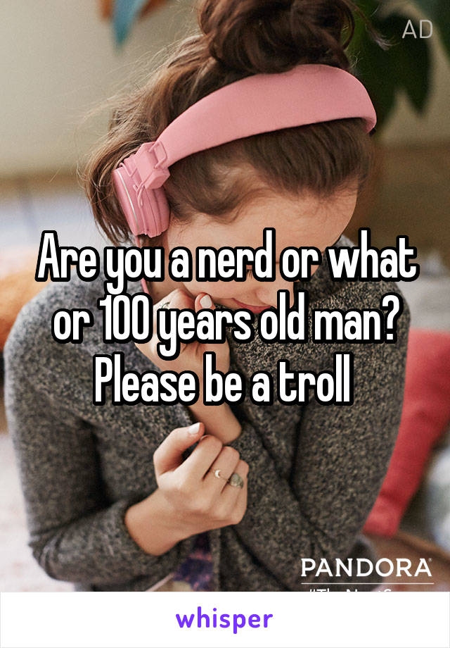 Are you a nerd or what or 100 years old man? Please be a troll 