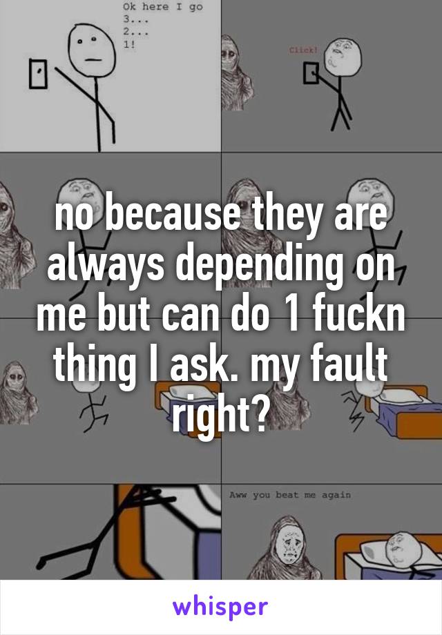 no because they are always depending on me but can do 1 fuckn thing I ask. my fault right?