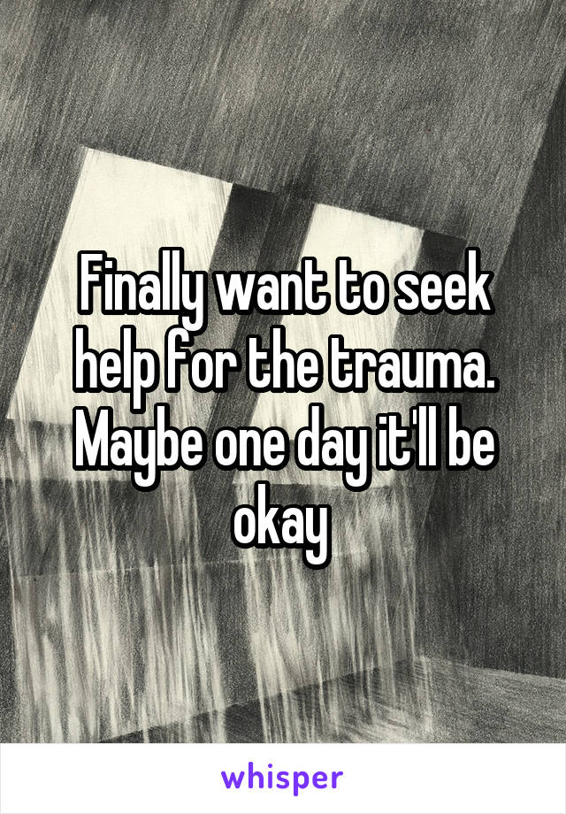 Finally want to seek help for the trauma. Maybe one day it'll be okay 