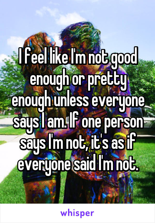 I feel like I'm not good enough or pretty enough unless everyone says I am. If one person says I'm not, it's as if everyone said I'm not.