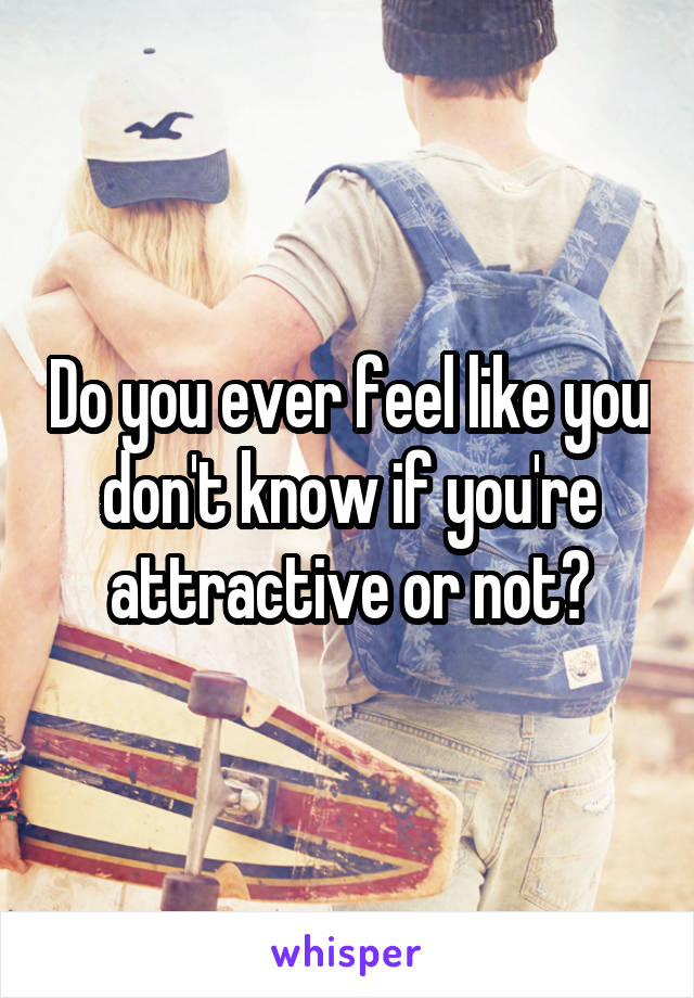 Do you ever feel like you don't know if you're attractive or not?