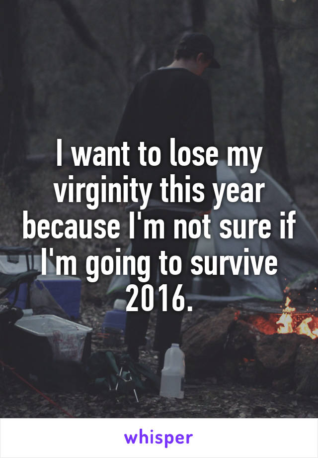 I want to lose my virginity this year because I'm not sure if I'm going to survive 2016.