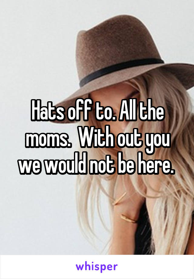 Hats off to. All the moms.  With out you we would not be here. 