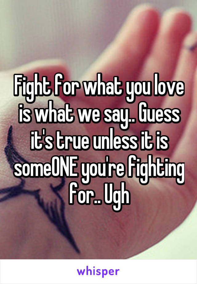 Fight for what you love is what we say.. Guess it's true unless it is someONE you're fighting for.. Ugh