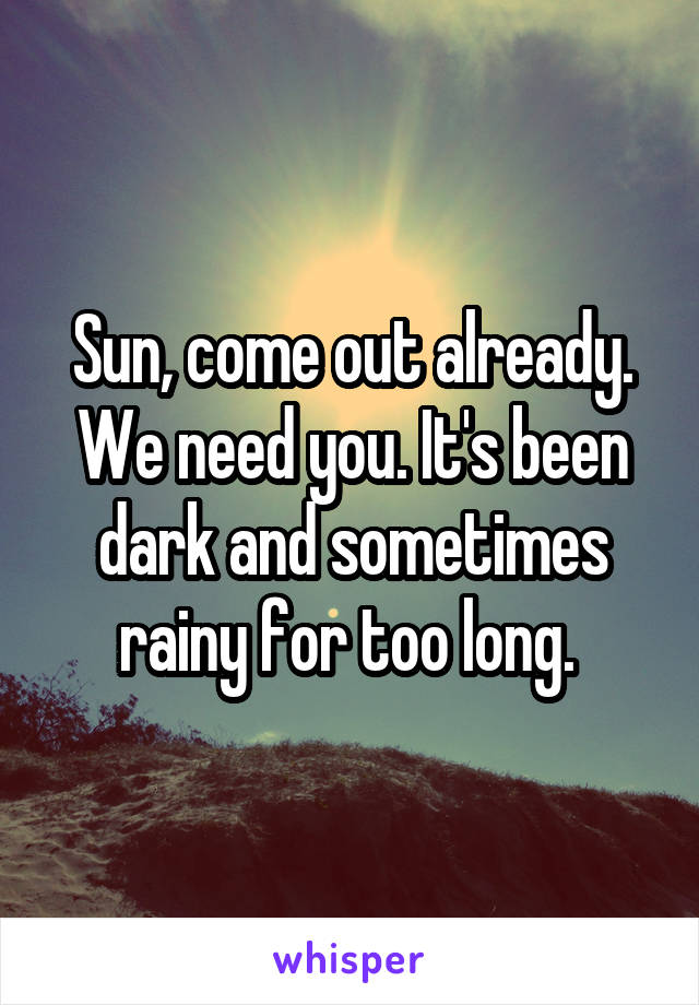 Sun, come out already. We need you. It's been dark and sometimes rainy for too long. 