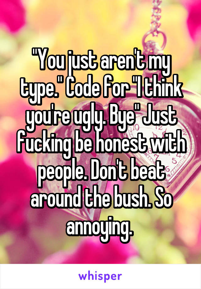 "You just aren't my type." Code for "I think you're ugly. Bye" Just fucking be honest with people. Don't beat around the bush. So annoying. 