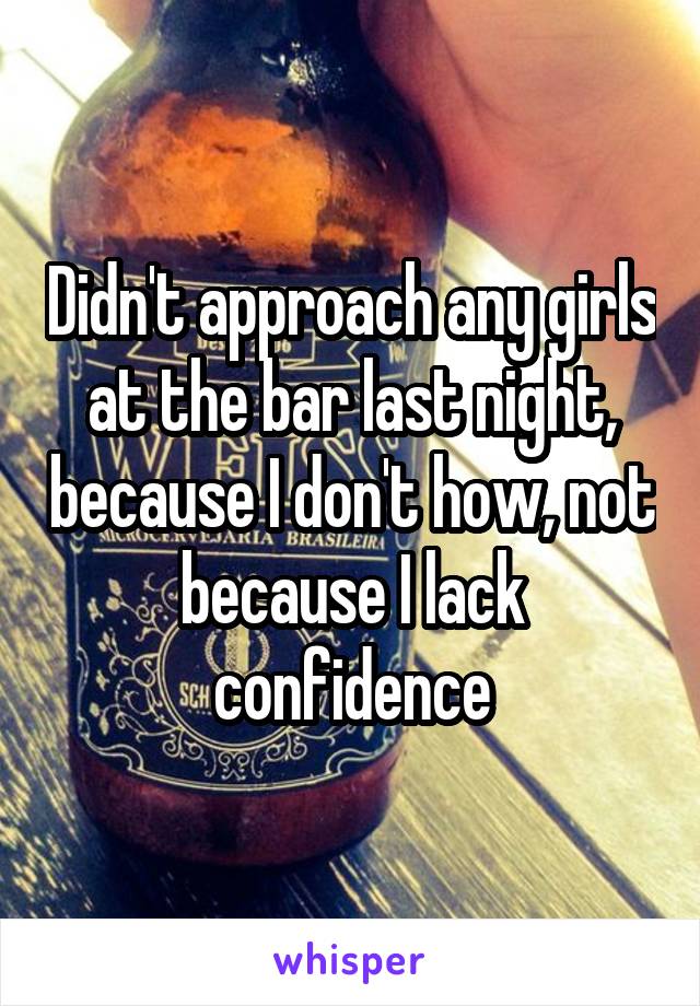 Didn't approach any girls at the bar last night, because I don't how, not because I lack confidence