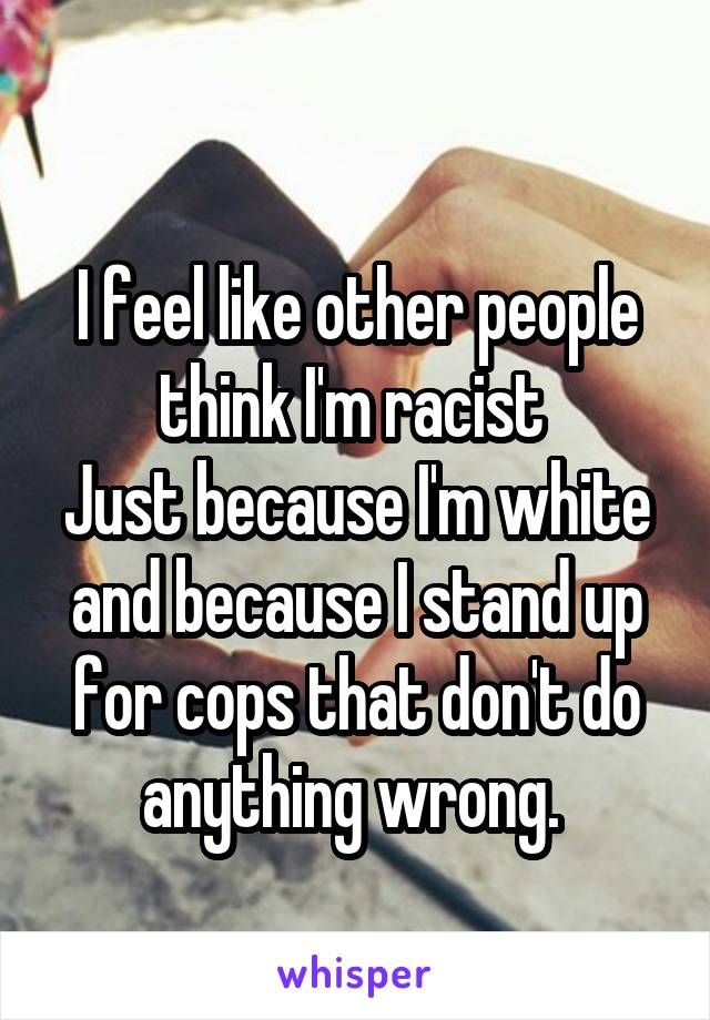 
I feel like other people think I'm racist 
Just because I'm white and because I stand up for cops that don't do anything wrong. 