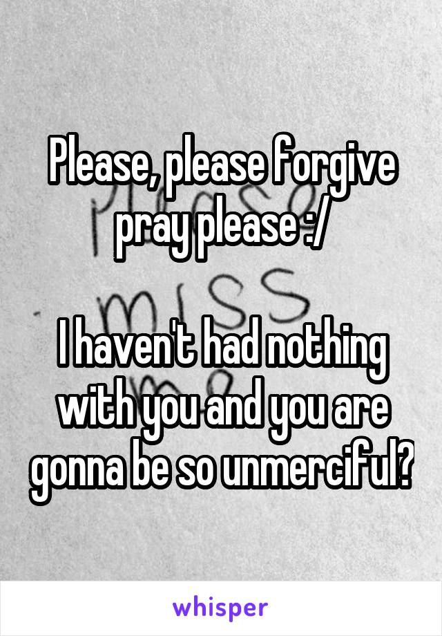 Please, please forgive pray please :/

I haven't had nothing with you and you are gonna be so unmerciful?