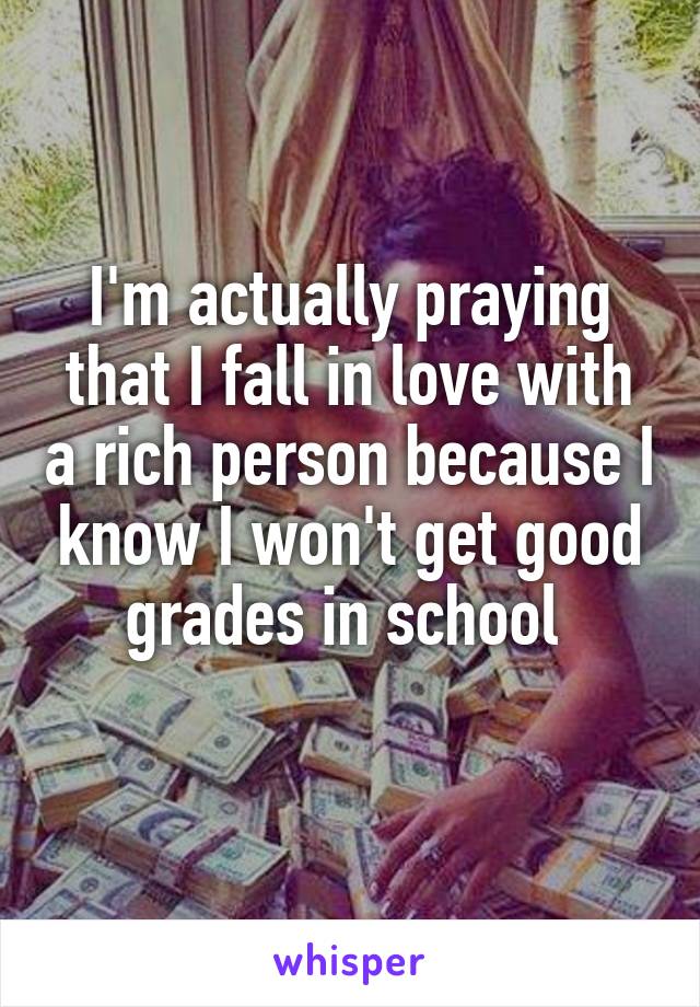 I'm actually praying that I fall in love with a rich person because I know I won't get good grades in school 
