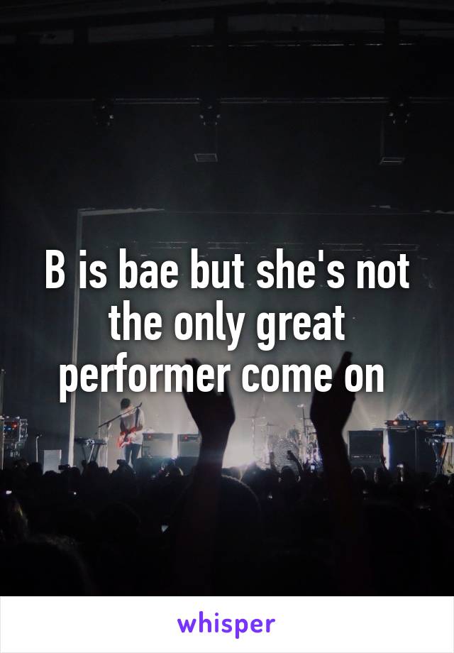 B is bae but she's not the only great performer come on 