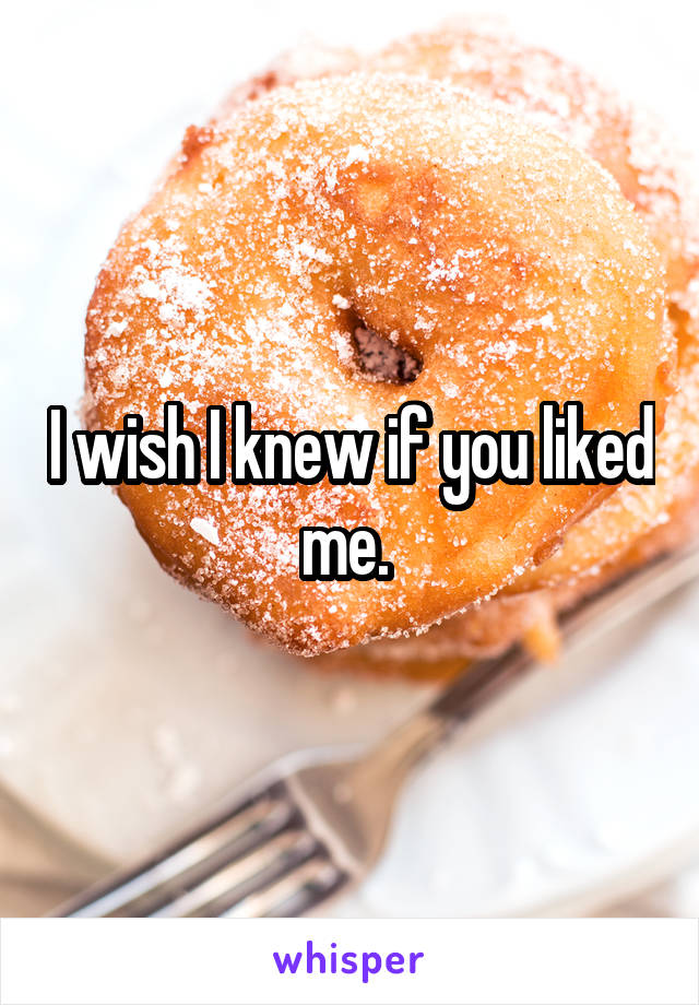 I wish I knew if you liked me. 