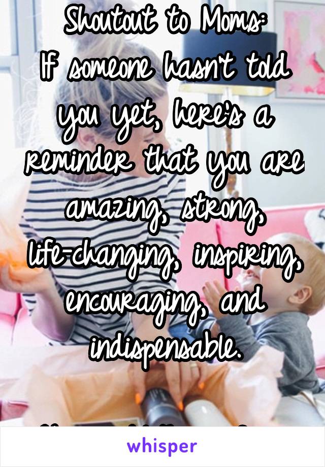 Shoutout to Moms:
If someone hasn't told you yet, here's a reminder that you are amazing, strong, life-changing, inspiring, encouraging, and indispensable.

Happy Mother's Day.