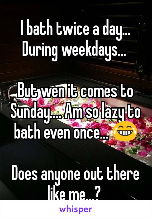 I bath twice a day... During weekdays... 

But wen it comes to Sunday.... Am so lazy to bath even once... 😂

Does anyone out there like me...? 