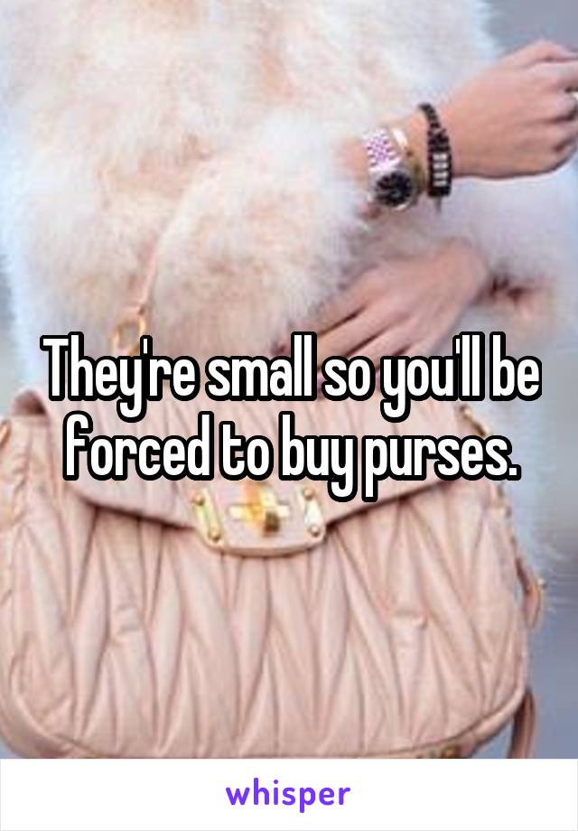 They're small so you'll be forced to buy purses.