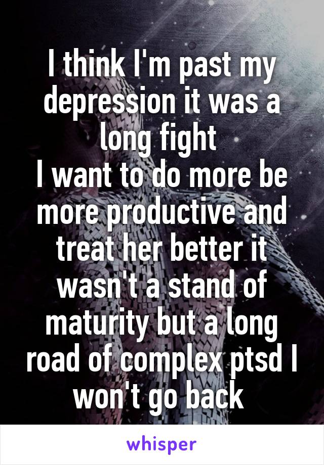 I think I'm past my depression it was a long fight 
I want to do more be more productive and treat her better it wasn't a stand of maturity but a long road of complex ptsd I won't go back 