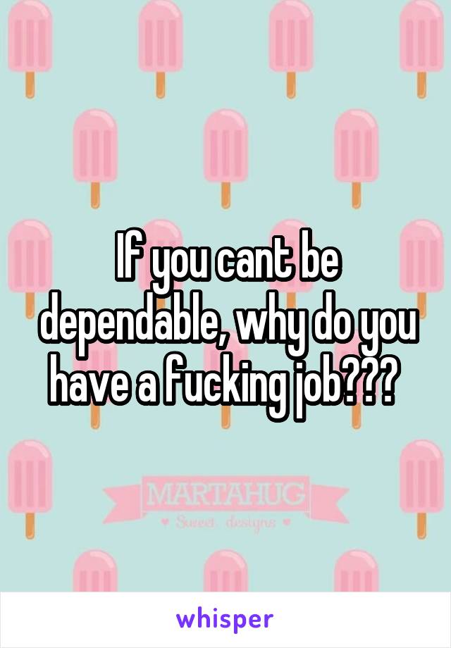 If you cant be dependable, why do you have a fucking job??? 