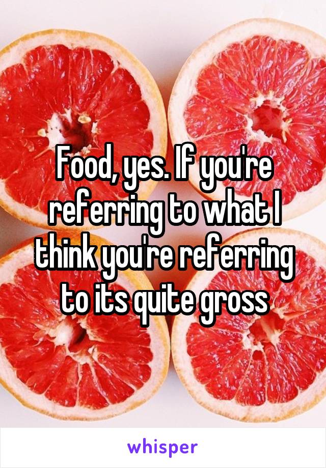 Food, yes. If you're referring to what I think you're referring to its quite gross