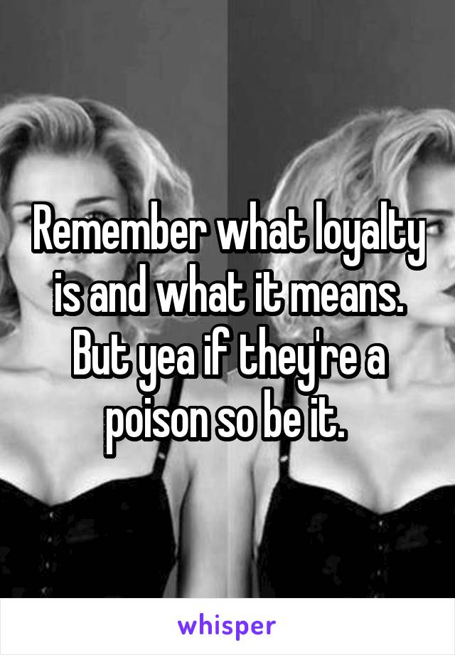 Remember what loyalty is and what it means. But yea if they're a poison so be it. 