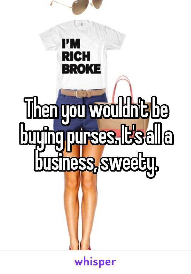 Then you wouldn't be buying purses. It's all a business, sweety.