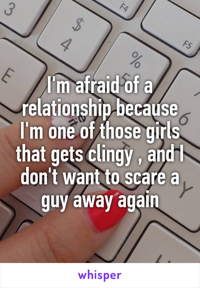 I'm afraid of a relationship because I'm one of those girls that gets clingy , and I don't want to scare a guy away again