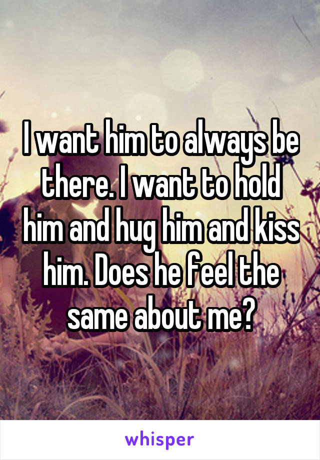 I want him to always be there. I want to hold him and hug him and kiss him. Does he feel the same about me?