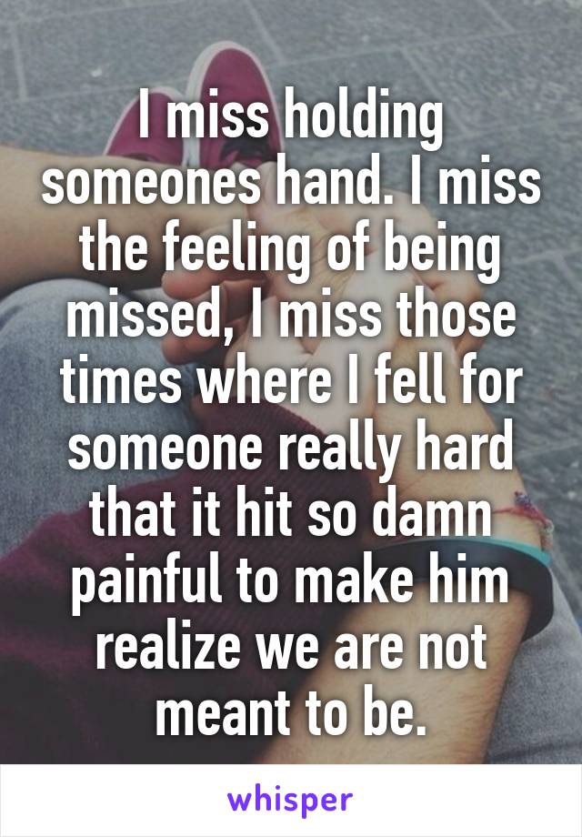 I miss holding someones hand. I miss the feeling of being missed, I miss those times where I fell for someone really hard that it hit so damn painful to make him realize we are not meant to be.