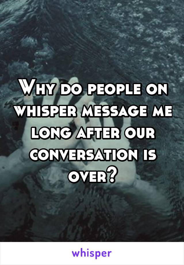 Why do people on whisper message me long after our conversation is over?