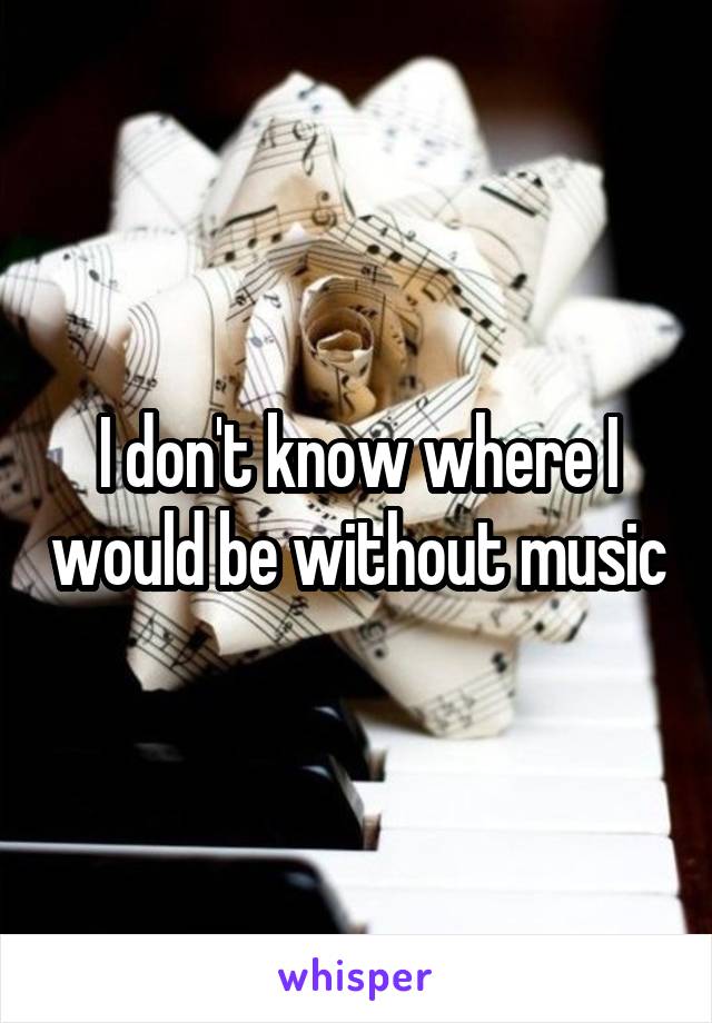 I don't know where I would be without music