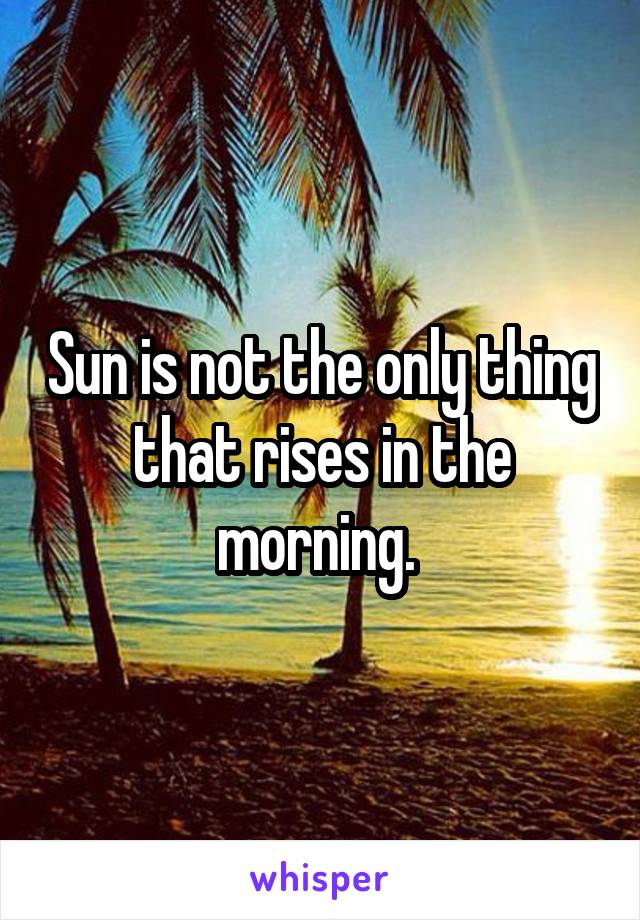 Sun is not the only thing that rises in the morning. 