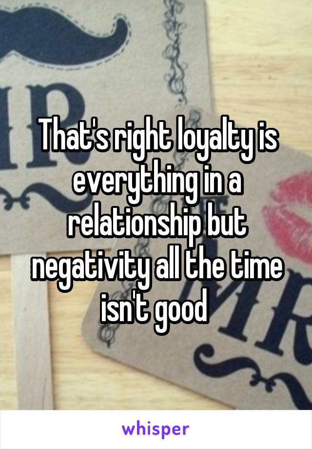 That's right loyalty is everything in a relationship but negativity all the time isn't good 