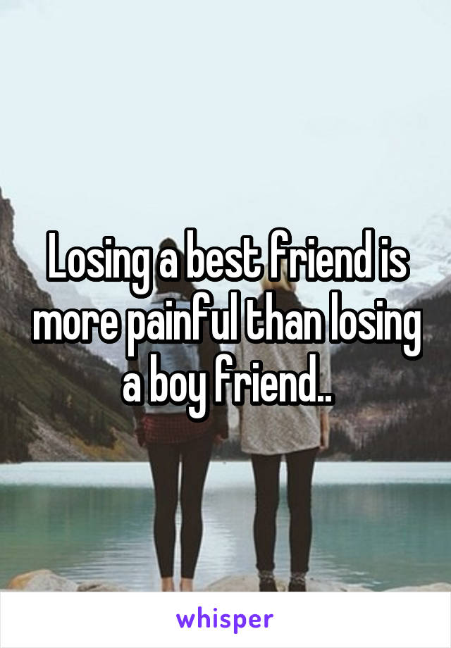 Losing a best friend is more painful than losing a boy friend..