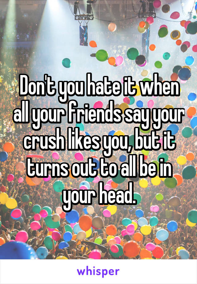 Don't you hate it when all your friends say your crush likes you, but it turns out to all be in your head.