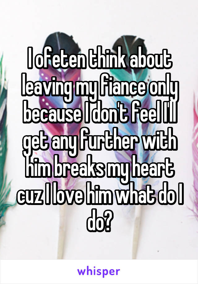 I ofeten think about leaving my fiance only because I don't feel I'll get any further with him breaks my heart cuz I love him what do I do?