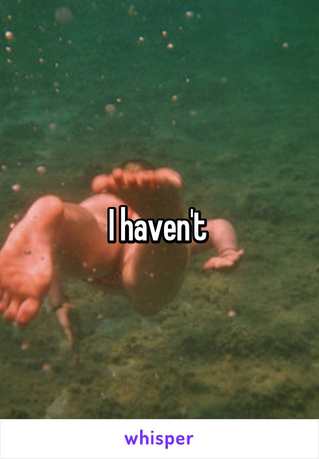 I haven't 