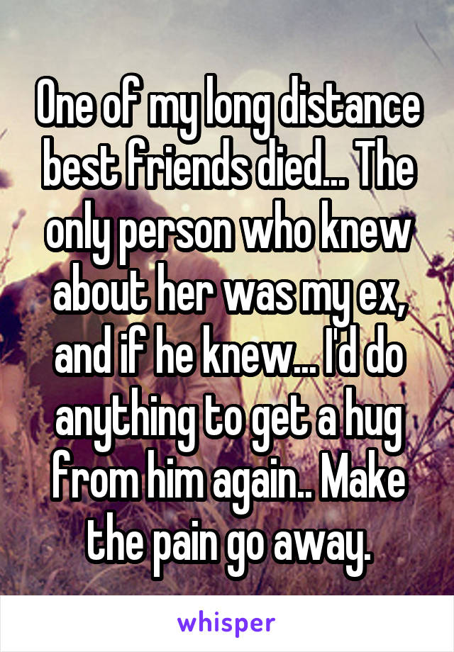 One of my long distance best friends died... The only person who knew about her was my ex, and if he knew... I'd do anything to get a hug from him again.. Make the pain go away.