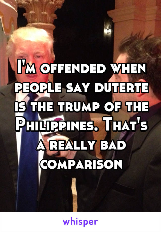 I'm offended when people say duterte is the trump of the Philippines. That's a really bad comparison