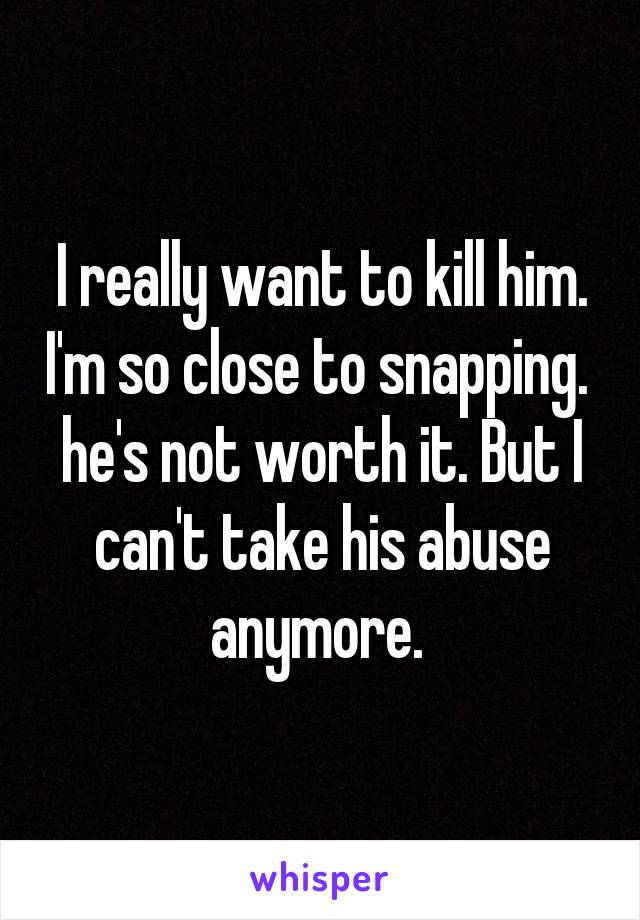 I really want to kill him. I'm so close to snapping.  he's not worth it. But I can't take his abuse anymore. 