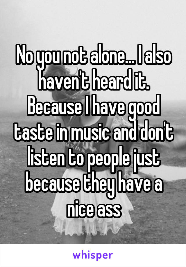 No you not alone... I also haven't heard it. Because I have good taste in music and don't listen to people just because they have a nice ass