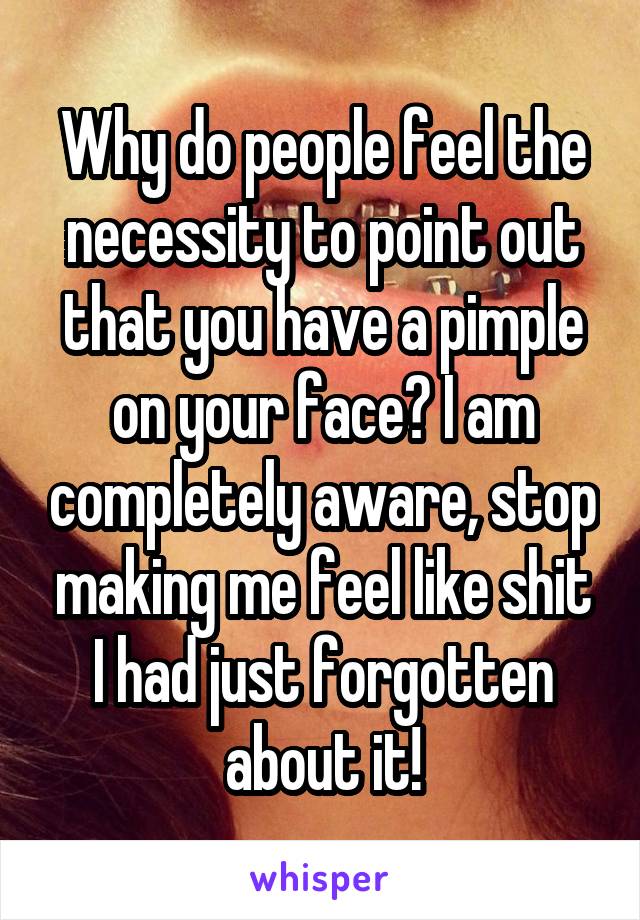 Why do people feel the necessity to point out that you have a pimple on your face? I am completely aware, stop making me feel like shit I had just forgotten about it!