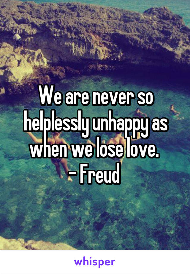 We are never so helplessly unhappy as when we lose love. 
- Freud 